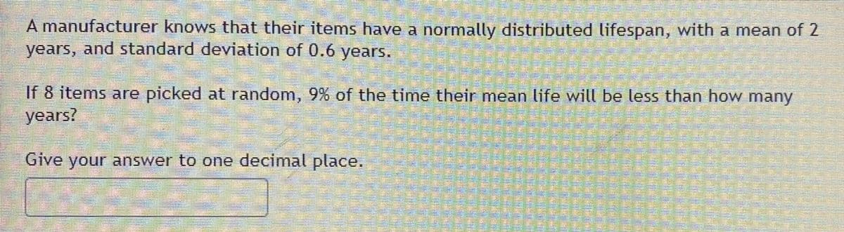 A manufacturer knows that their items have a normally distributed lifespan, with a mean of 2
years, and standard deviation of 0.6 years.
If 8 items are picked at random, 9% of the time their mean life will be less than how many
years?
Give your answer to one decimal place.
