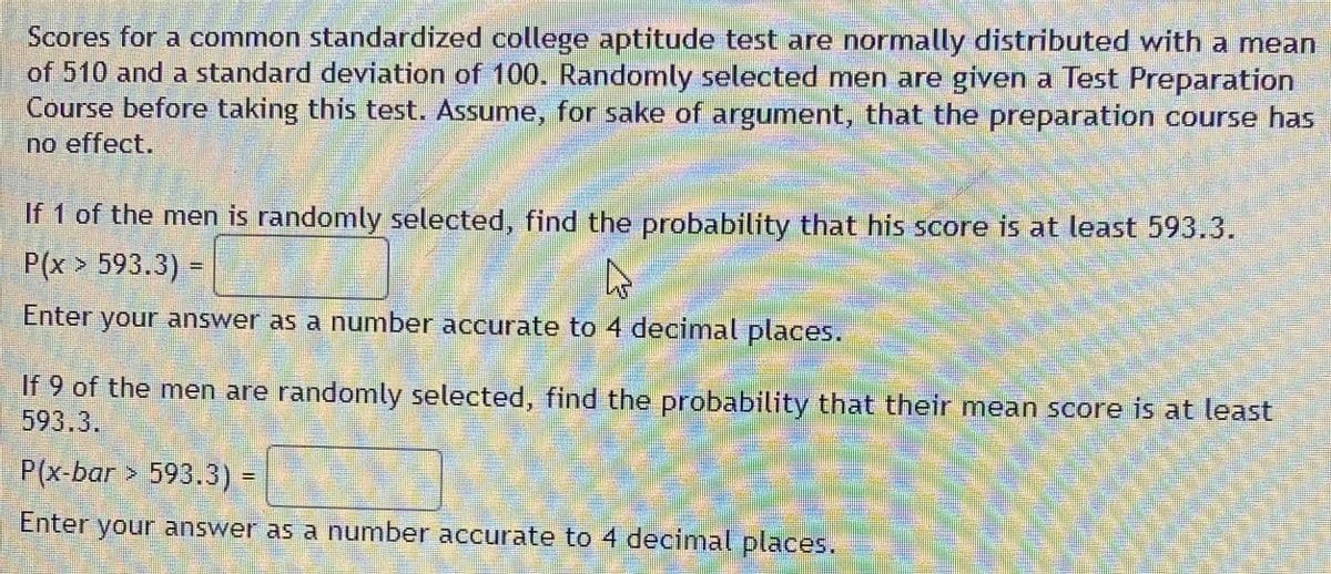 Scores for a common standardized college aptitude test are normally distributed with a mean
of 510 and a standard deviation of 100. Randomly selected men are given a Test Preparation
Course before taking this test. Assume, for sake of argument, that the preparation course has
no effect.
If 1 of the men is randomly selected, find the probability that his score is at least 593.3.
P(x > 593.3) =
Enter your answer as a number accurate to 4 decimal places.
If 9 of the men are randomly selected, find the probability that their mean score is at least
593.3.
P(x-bar > 593.3) =
%3D
Enter your answer as a number accurate to 4 decimal places.
