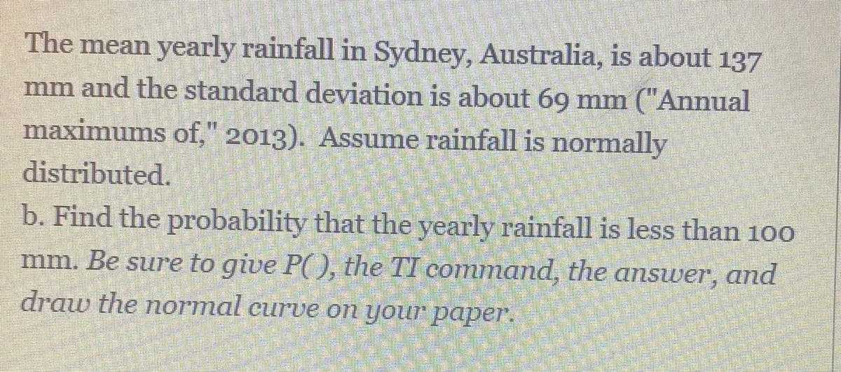 The mean yearly rainfall in Sydney, Australia, is about 137
mm and the standard deviation is about 69 mm ("Annual
maximums of," 2013), Assume rainfall is normally
distributed.
b. Find the probability that the yearly rainfall is less than 100
mm. Be sure to give P( ), the TI command, the answver, and
draw the normal curve on your paper.
