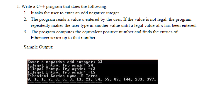 1. Write a C++ program that does the following.
1. It asks the user to enter an odd negative integer.
2. The program reads a value n entered by the user. If the value is not legal, the program
repeatedly makes the user type in another value until a legal value of n has been entered.
3. The program computes the equivalent positive number and finds the entries of
Fibonacci series up to that number.
Sample Output:
Enter a negative odd integer: 23
Illegal Entry. Try again: 24
Illegal Entry. Try again: -12
Illegal Entry. Try again: -15
Fibonicci Series upto 15 Terms
0, 1, 1, 2, 3, 5, 8, 13, 21, 34, 55, 89, 144, 233, 377,
