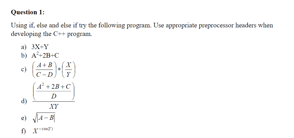 Question 1:
Using if, else and else if try the following program. Use appropriate preprocessor headers when
developing the C++ program.
а) 3X+Y
b) A²+2B+C
A+ B
c)
С -D
Y
A² + 2B+C
D
d)
XY
e) V4- B|
f) X-cos(r)
