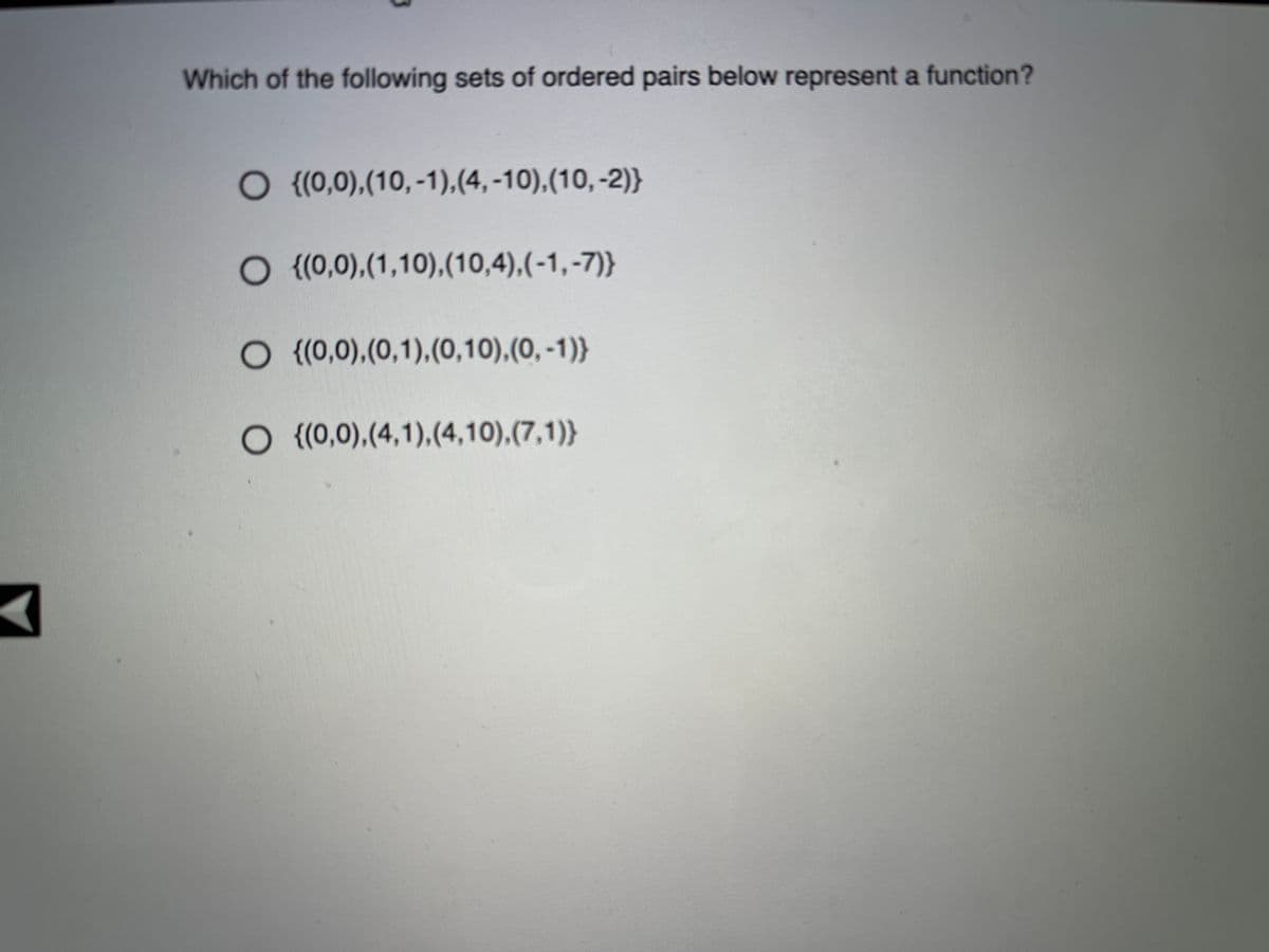 Which of the following sets of ordered pairs below represent a function?
O (0,0),(10,-1),(4, -10),(10,-2)}
O {(0,0),(1,10),(10,4),(-1,-7)}
O {(0,0),(0,1),(0,10),(0, -1)}
O (0,0),(4,1),(4,10),(7,1)}

