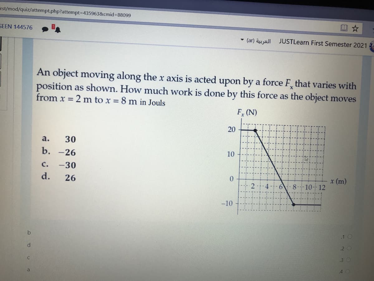 rst/mod/quiz/attempt.php?attempt=435963&cmid%388099
SEEN 144576
回☆
(ar) äy ell JUSTLearn First Semester 2021
An object moving along the x axis is acted upon by a force F, that varies with
position as shown. How much work is done by this force as the object moves
from x = 2 m to x = 8 m in Jouls
F (N)
20
a.
30
b. -26
10
c.
-30
d.
26
x (m)
8- 10- 12
-10
.1 O
d.
2 C
.3 O
a
