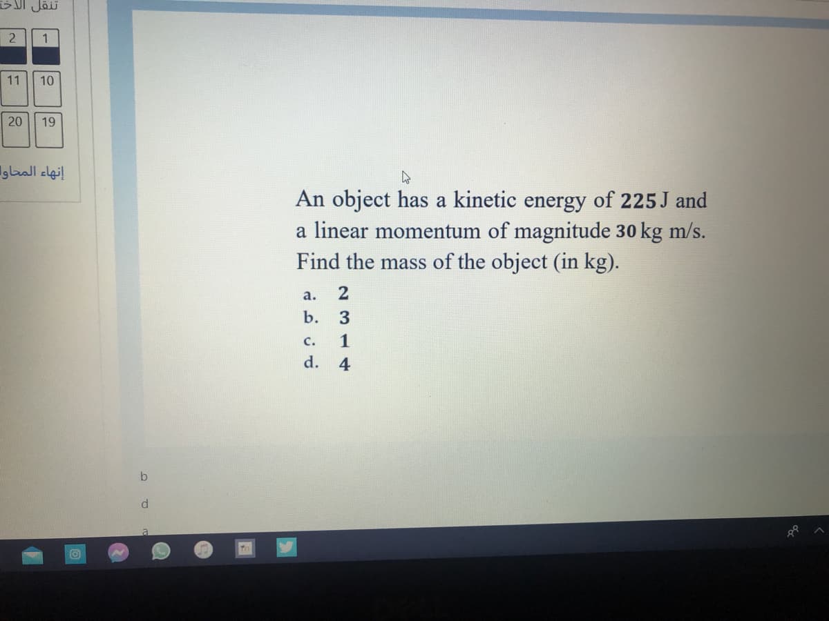 Jäi
2
1
11
10
20
19
إنهاء المحاوا
An object has a kinetic energy of 225 J and
a linear momentum of magnitude 30 kg m/s.
Find the mass of the object (in kg).
а.
2
b.
c.
1
d.
4
b
d.
