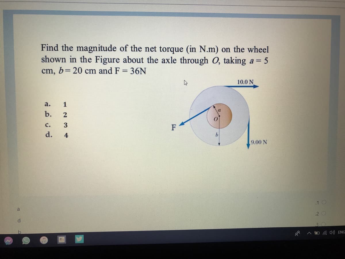 Find the magnitude of the net torque (in N.m) on the wheel
shown in the Figure about the axle through O, taking a = 5
cm, b= 20 cm and F = 36N
%3D
10.0 N
a.
1
b.
2
с.
d.
4
9.00 N
.1 O
a
2 O
BO
Ca q») ENG
