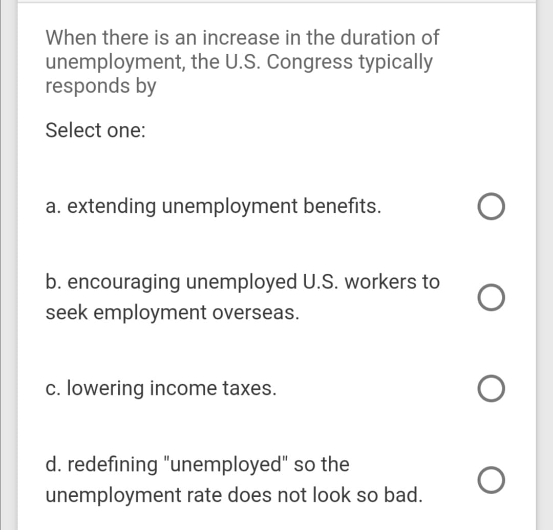 When there is an increase in the duration of
unemployment, the U.S. Congress typically
responds by
Select one:
a. extending unemployment benefits.
b. encouraging unemployed U.S. workers to
seek employment overseas.
c. lowering income taxes.
d. redefining "unemployed" so the
unemployment rate does not look so bad.
