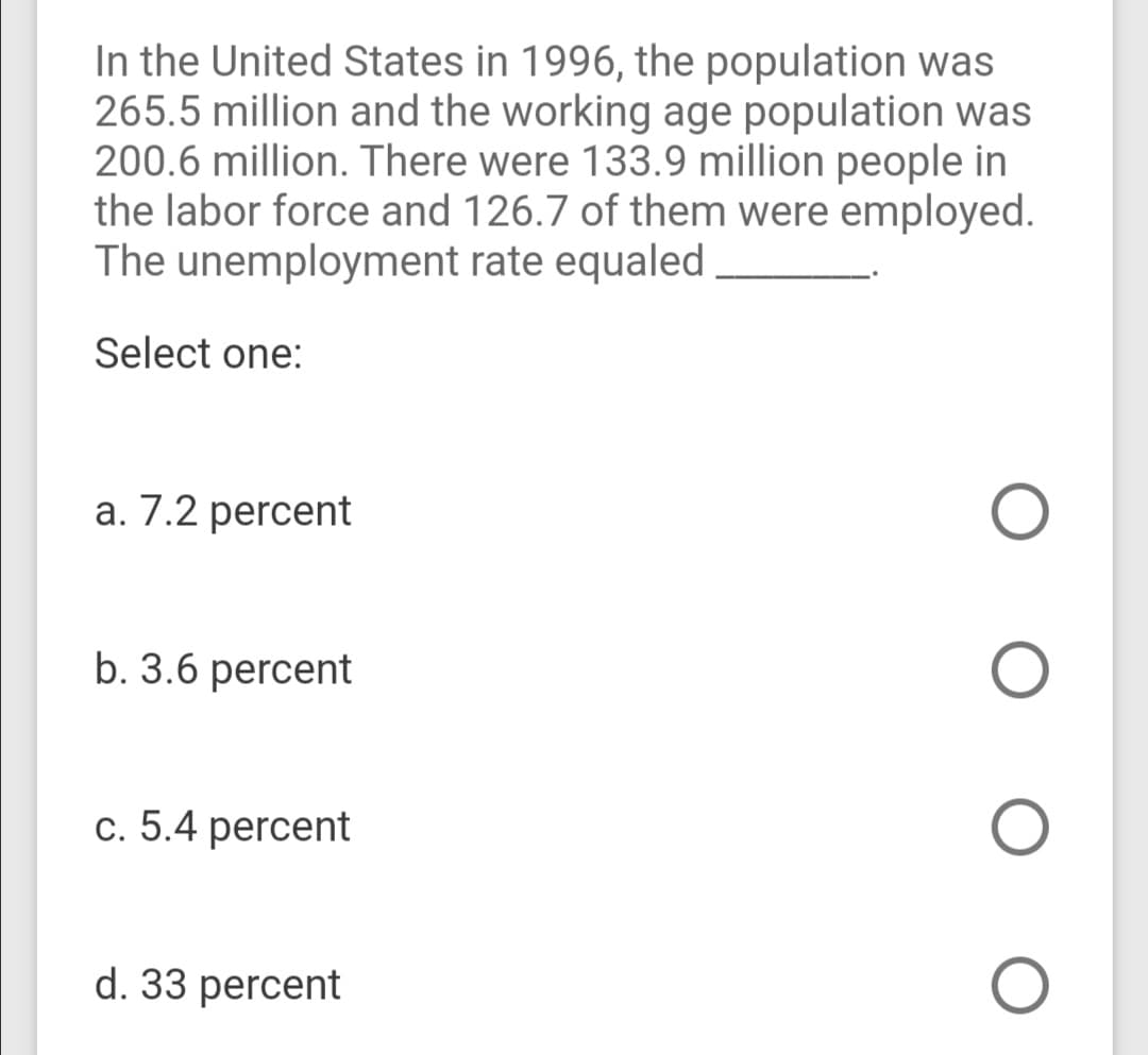 In the United States in 1996, the population was
265.5 million and the working age population was
200.6 million. There were 133.9 million people in
the labor force and 126.7 of them were employed.
The unemployment rate equaled
Select one:
a. 7.2 percent
b. 3.6 percent
c. 5.4 percent
d. 33 percent
