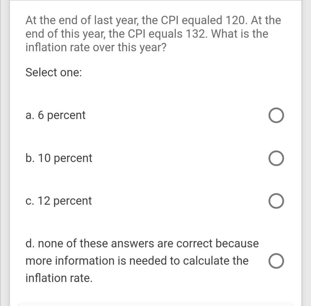 At the end of last year, the CPI equaled 120. At the
end of this year, the CPI equals 132. What is the
inflation rate over this year?
Select one:
a. 6 percent
b. 10 percent
c. 12 percent
d. none of these answers are correct because
more information is needed to calculate the O
inflation rate.
