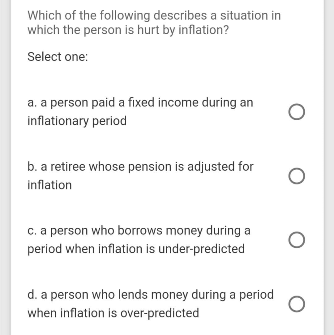 Which of the following describes a situation in
which the person is hurt by inflation?
Select one:
a. a person paid a fixed income during an
inflationary period
b. a retiree whose pension is adjusted for
inflation
c. a person who borrows money during a
period when inflation is under-predicted
d. a person who lends money during a period
when inflation is over-predicted
