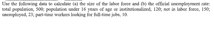 Use the following data to calculate (a) the size of the labor force and (b) the official unemployment rate:
total population, 500; population under 16 years of age or institutionalized, 120; not in labor force, 150;
unemployed, 23; part-time workers looking for full-time jobs, 10.
