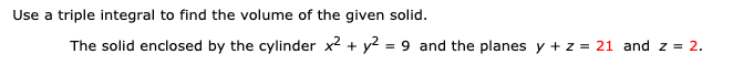 Use a triple integral to find the volume of the given solid.
The solid enclosed by the cylinder x² + y² = 9 and the planes y + z = 21 and z = 2.
%3D

