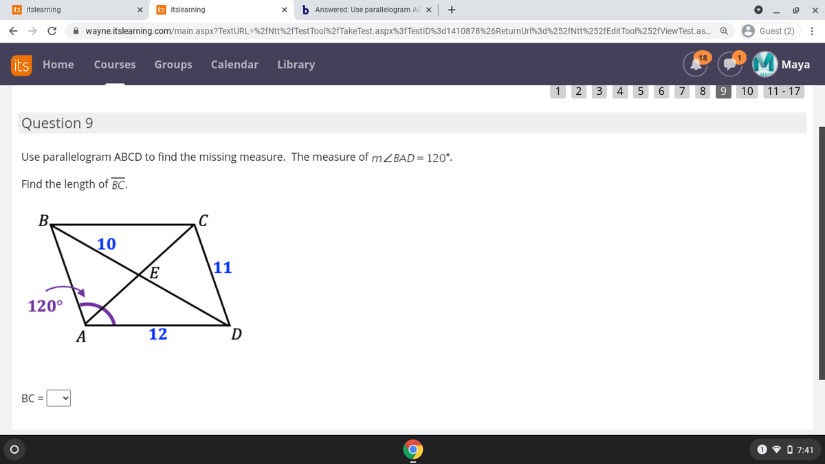 its itslearning
its itslearning
b Answered: Use parallelogram AE X
+
A wayne.itslearning.com/main.aspx?TextURL=%2fNtt%2fTestTool%2fTakeTest.aspx%3fTestID%3d1410878%26ReturnUrl%3d%252fNtt%252fEditTool%252fViewTest.as. Q
8 Guest (2)
18
its
Home
Courses
Groups
Calendar
Library
Мaya
1
2
3
4
6
7
8
10
11 - 17
Question 9
Use parallelogram ABCD to find the missing measure. The measure of mBAD = 120°.
Find the length of BC.
B,
10
11
120°
A
12
D
BC =
O v O 7:41
