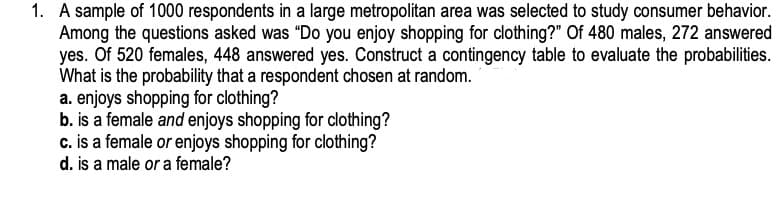 1. A sample of 1000 respondents in a large metropolitan area was selected to study consumer behavior.
Among the questions asked was "Do you enjoy shopping for clothing?" Of 480 males, 272 answered
yes. Of 520 females, 448 answered yes. Construct a contingency table to evaluate the probabilities.
What is the probability that a respondent chosen at random.
a. enjoys shopping for clothing?
b. is a female and enjoys shopping for clothing?
c. is a female or enjoys shopping for clothing?
d. is a male or a female?
