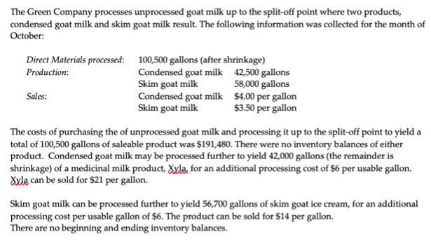 The Green Company processes unprocessed goat milk up to the split-off point where two products,
condensed goat millk and skim goat milk result. The following information was collected for the month of
October:
Direct Materials processed: 100,500 gallons (after shrinkage)
Condensed goat milk 42,500 gallons
58,000 gallons
Condensed goat milk $4.00 per gallon
$3.50 per gallon
Production:
Skim goat milk
Sales:
Skim goat milk
The costs of purchasing the of unprocessed goat milk and processing it up to the split-off point to yield a
total of 100,500 gallons of saleable product was $191,480. There were no inventory balances of either
product. Condensed goat milk may be processed further to yield 42,000 gallons (the remainder is
shrinkage) of a medicinal milk product, Xxla, for an additional processing cost of $6 per usable gallon.
Xxla can be sold for $21 per gallon.
Skim goat milk can be processed further to yield 56,700 gallons of skim goat ice cream, for an additional
processing cost per usable gallon of $6. The product can be sold for $14 per gallon.
There are no beginning and ending inventory balances.
