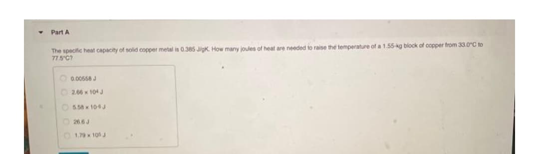 Part A
The specific heat capacity of sold copper metal is 0.385 Jigk. How many joules of heat are needed to raise the temperature of a 1.55-kg block of copper from 33.0"C to
77.5'C?
O 0.00558 J
O 2.66 x 104 J
O 5.58 x 104J
O 26.6 J
O 1.70 x 105 J
