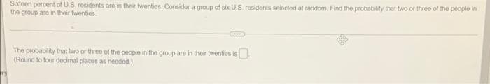 Sioxteen percent ofUS. residents are in their twenties. Consider a group of six U.S. residents selected at random. Find the probability that two or three of the people in
the group are in their twenties
The probability that two or three of the peoplo in the group are in their twenties is.
(Round to four decimal places as needed.)
