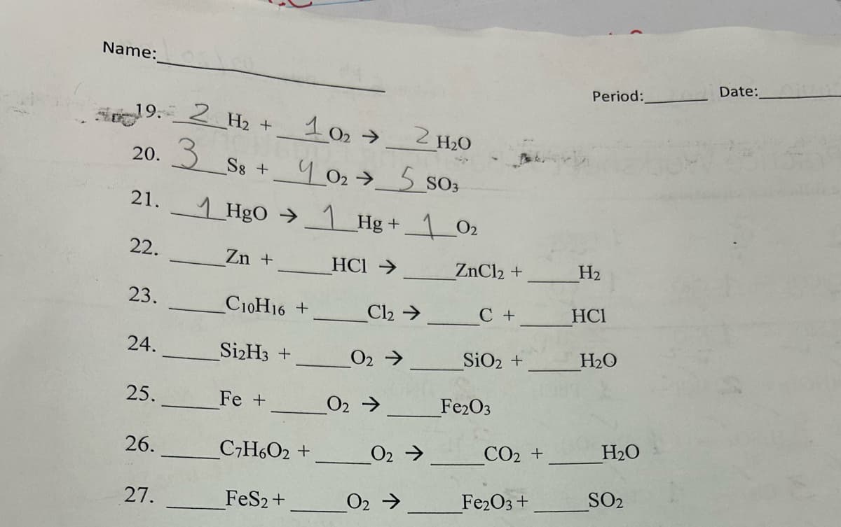 Name:
Period:
Date:
19. 2 H2 +
102-
2 H₂O
20.
21.
3 S8 + 4 02 → 5 S03
HgOHg + 1 02
22.
Zn +
HCI->
ZnCl2 +
H2
23.
C10H16+
Cl₂ →
C+
HCI
24.
Si2H3 +
02->
SiO2 +
H₂O
25.
Fe +
02->
Fe2O3
26.
C7H6O2 +
02->
CO2 +
H₂O
27.
FeS2+
02->
Fe2O3 +
SO2