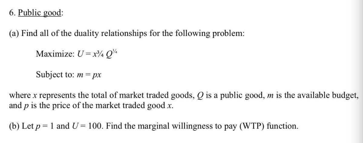 6. Public good:
(a) Find all of the duality relationships for the following problem:
Maximize: U= x4 QA
Subject to: m =px
where x represents the total of market traded goods, Q is a public good, m is the available budget,
and p is the price of the market traded good x.
(b) Let p = 1 and U= 100. Find the marginal willingness to pay (WTP) function.

