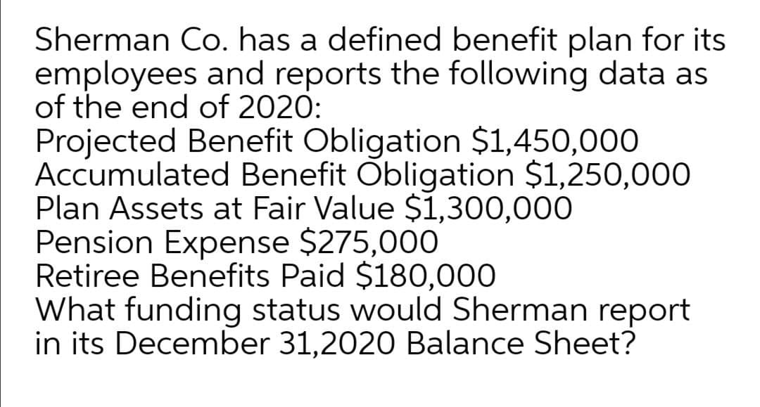 Sherman Co. has a defined benefit plan for its
employees and reports the following data as
of the end of 2020:
Projected Benefit Obligation $1,450,000
Accumulated Benefit Obligation $1,250,000
Plan Assets at Fair Value $1,300,000
Pension Expense $275,000
Retiree Benefits Paid $180,000
What funding status would Sherman report
in its December 31,2020 Balance Sheet?
