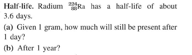 Half-life. Radium 3Ra has a half-life of about
3.6 days.
88
(a) Given 1 gram, how much will still be present after
1 day?
(b) After 1 year?
