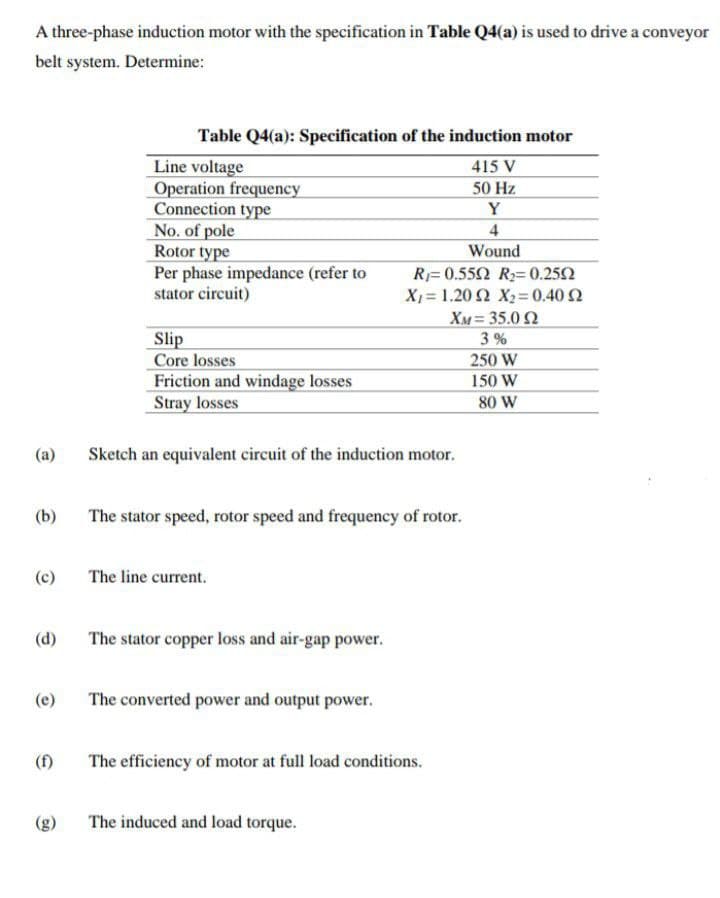 A three-phase induction motor with the specification in Table Q4(a) is used to drive a conveyor
belt system. Determine:
Table Q4(a): Specification of the induction motor
Line voltage
Operation frequency
Connection type
No. of pole
Rotor type
Per phase impedance (refer to
stator circuit)
415 V
50 Hz
Y
4
Wound
R= 0.552 R= 0.252
Χ- 1.20 Ω Χ -0.40Ω
XM = 35.0 2
Slip
Core losses
Friction and windage losses
Stray losses
3 %
250 W
150 W
80 W
(a)
Sketch an equivalent circuit of the induction motor.
(b)
The stator speed, rotor speed and frequency of rotor.
(c)
The line current.
(d)
The stator copper loss and air-gap power.
(e)
The converted power and output power.
(f)
The efficiency of motor at full load conditions.
The induced and load torque.
