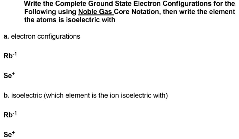 Write the Complete Ground State Electron Configurations for the
Following using Noble Gas Core Notation, then write the element
the atoms is isoelectric with
a. electron configurations
Rb1
Se*
b. isoelectric (which element is the ion isoelectric with)
Rb-1
Se*
