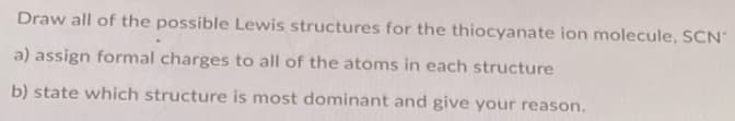 Draw all of the possible Lewis structures for the thiocyanate ion molecule, SCN"
a) assign formal charges to all of the atoms in each structure
b) state which structure is most dominant and give your reason.
