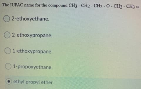The IUPAC name for the compound CH3 - CH2 - CH2 - O - CH2 - CH3 is
2-ethoxyethane.
2-ethoxypropane.
1-ethoxypropane.
1-propoxyethane.
ethyl propyl ether.

