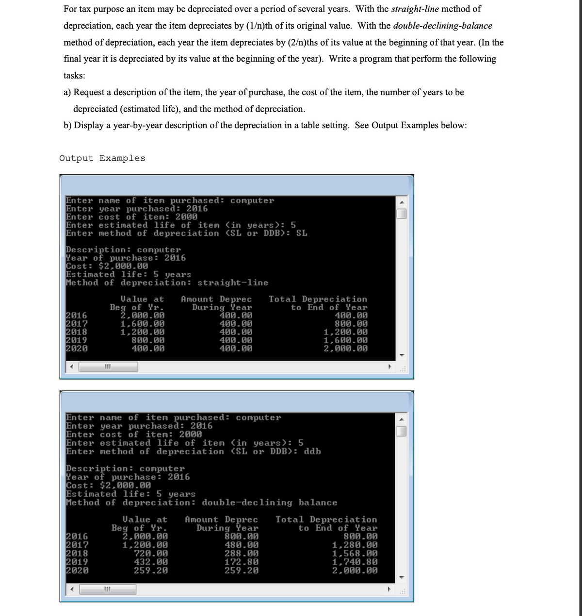 For tax purpose an item may be depreciated over a period of several years. With the straight-line method of
depreciation, each year the item depreciates by (1/n)th of its original value. With the double-declining-balance
method of depreciation, each year the item depreciates by (2/n)ths of its value at the beginning of that year. (In the
final year it is depreciated by its value at the beginning of the year). Write a program that perform the following
tasks:
a) Request a description of the item, the year of purchase, the cost of the item, the number of years to be
depreciated (estimated life), and the method of depreciation.
b) Display a year-by-year description of the depreciation in a table setting. See Output Examples below:
Output Examples
Enter name of item purchased: computer
Enter year purchased: 2016
Enter cost of item: 2000
Enter estimated life of item (in years): 5
Enter method of depreciation (SL Or DDB): SL
Description: computer
Year of purchase: 2016
Cost: $2,000.00
Estimated life: 5 years
Method of depreciation: straight-line
Total Depreciation
to End of Year
2016
2017
2018
2019
2020
Value at
Beg of Yr.
2,000.00
1,600.00
1,200.00
800.00
400.00
Amount Deprec
During Ÿear
400.00
400.00
400.00
400.00
400.00
400.00
800.00
1,200.00
1,600.00
2,000.00
Enter name of item purchased: computer
Enter year purchased: 2016
Enter cost of item: 2000
Enter estimated life of item (in years): 5
Enter method of depreciation SL or DDB>: ddb
Description: computer
Year of purchase: 2016
Cost: $2,000.00
Estimated life: 5 years
Method of de preciation: double-declining balance
2016
2017
2018
2019
2020
Value at
Beg of Yr.
2,000.00
1,200.00
720.00
432.00
259.20
Amount Deprec
During Year
800.00
480.00
288.00
172.80
259.20
Total Depreciation
to End of Year
800.00
1,280.00
1,568.00
1,740.80
2,000.00
| « O
