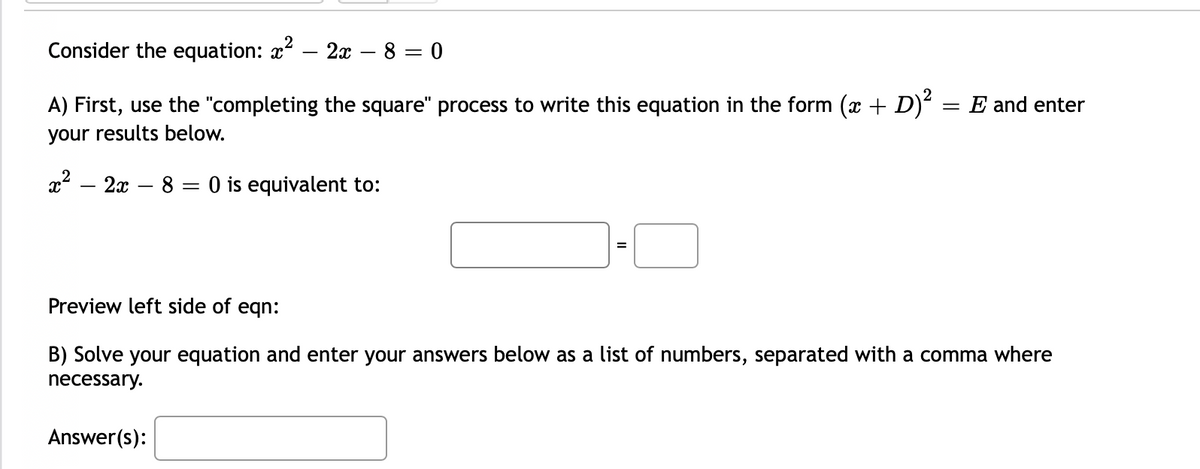 Consider the equation: x?
2x – 8 = 0
A) First, use the "completing the square" process to write this equation in the form (x + D)² = E and enter
your results below.
x – 2x – 8 = 0 is equivalent to:
=
Preview left side of eqn:
B) Solve your equation and enter your answers below as a list of numbers, separated with a comma where
necessary.
Answer(s):
