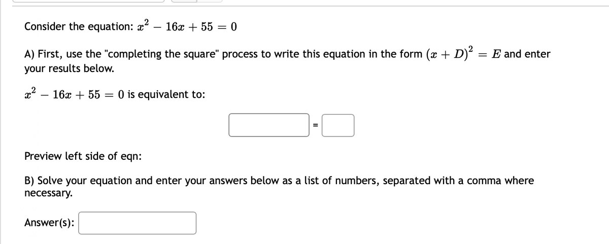 Consider the equation: x
16x + 55 = 0
A) First, use the "completing the square" process to write this equation in the form (x + D)² = E and enter
%3D
your results below.
x – 16x + 55 = 0 is equivalent to:
Preview left side of eqn:
B) Solve your equation and enter your answers below as a list of numbers, separated with a comma where
necessary.
Answer(s):
II
