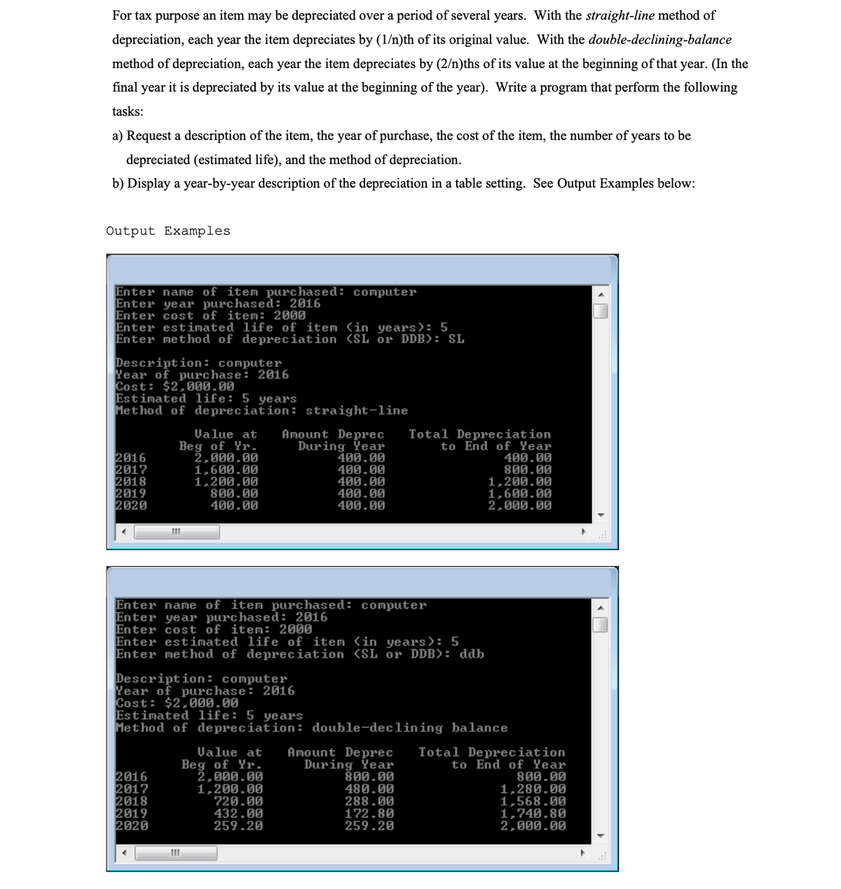 For tax purpose an item may be depreciated over a period of several years. With the straight-line method of
depreciation, each year the item depreciates by (1/n)th of its original value. With the double-declining-balance
method of depreciation, each year the item depreciates by (2/n)ths of its value at the beginning of that year. (In the
final year it is depreciated by its value at the beginning of the year). Write a program that perform the following
tasks:
a) Request a description of the item, the year of purchase, the cost of the item, the number of years to be
depreciated (estimated life), and the method of depreciation.
b) Display a year-by-year description of the depreciation in a table setting. See Output Examples below:
Output Examples
Enter name of item purchased: computer
Enter year purchased: 2016
Enter cost of item: 2000
Enter estimated life of item (in years): 5
Enter method of depreciation (SL or DDB): SL
Description: computer
Year of purchase: 2016
Cost: $2,000.00
Estimated life: 5 years
Method of depreciation: straight-line
2016
2017
2018
2019
2020
Value at
Beg of Yr.
2,000.00
1,600.00
1,200.00
800.00
400.00
Amount Deprec
During Ÿear
400.00
400.00
400.00
400.00
400.00
Total Depreciation
to End of Year
400.00
800.00
1,200.00
1,600.00
2,000.00
Enter name of item purchased: computer
Enter year purchased: 2016
Enter cost of item: 2000
Enter estimated life of item in years): 5
Enter method of depreciation (SL or DDB>: ddb
Description: computer
Year of purchase: 2016
Cost: $2,00.00
Estimated life: 5 years
Method of depreciation: double-declining balance
2016
2017
2018
2019
2020
Value at
Beg of Yr.
2,000.00
1,200.00
720.00
432.00
259.20
Amount Deprec
During Year
800.00
480.00
288.00
172.80
259.20
Total Depreciation
to End of Year
800.00
1,280.00
1,568.00
1,740.80
2,000.00
