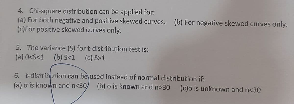 4. Chi-square distribution can be applied for:
(a) For both negative and positive skewed curves. (b) For negative skewed curves only.
(c)For positive skewed curves only.
5. The variance (S) for t-distribution test is:
(a) 0<S<1
(b) S<1 (c) S>1
6. t-distribution can be used instead of normal distribution if:
(a) o is known and n<30
(b) o is known and n>30
(c)o is unknown and n<30
