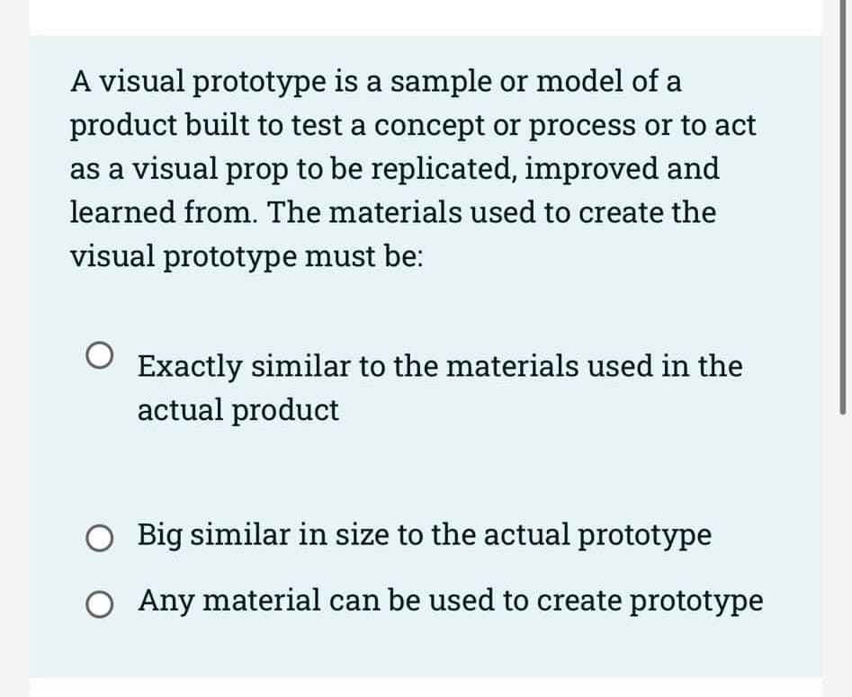 A visual prototype is a sample or model of a
product built to test a concept or process or to act
as a visual prop to be replicated, improved and
learned from. The materials used to create the
visual prototype must be:
O Exactly similar to the materials used in the
actual product
Big similar in size to the actual prototype
O Any material can be used to create prototype
