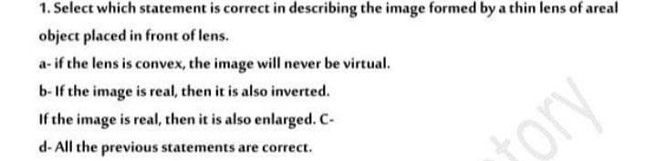 1. Select which statement is correct in describing the image formed by a thin lens of areal
object placed in front of lens.
a- if the lens is convex, the image will never be virtual.
b- If the image is real, then it is also inverted.
If the image is real, then it is also enlarged. C-
d- All the previous statements are correct.
ory
