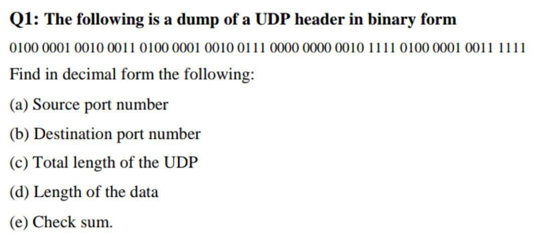 Q1: The following is a dump of a UDP header in binary form
0100 0001 0010 0011 0100 0001 0010 0111 0000 0000 0010 1111 0100 0001 0011 1111
Find in decimal form the following:
(a) Source port number
(b) Destination port number
(c) Total length of the UDP
(d) Length of the data
(e) Check sum.
