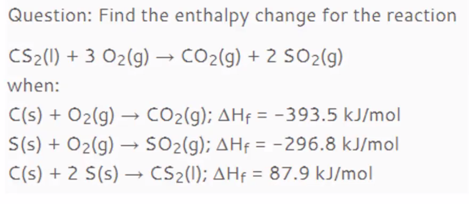 Question: Find the enthalpy change for the reaction
CS2(1) + 3 O2(g) → CO2(g) + 2 SO2(g)
when:
C(s) + Ö2(g) → CO2(g); AHf = -393.5 kJ/mol
S(s) + O2(g) –→ SO2(g); AHf = -296.8 kJ/mol
C(s) + 2 S(s) –→ CS2(1); AHf = 87.9 kJ/mol
%3D
