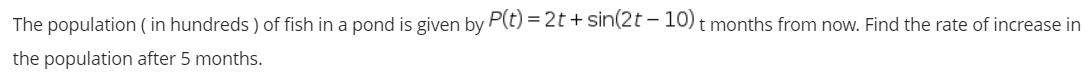 The population ( in hundreds ) of fish in a pond is given by P(t) = 2t + sin(2t – 10) t months from now. Find the rate of increase in
the population after 5 months.
