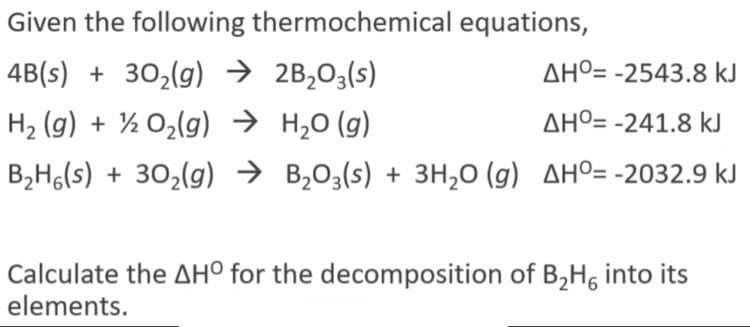 Given the following thermochemical equations,
4B(s) + 30,(g) → 2B,03(s)
AHº= -2543.8 kJ
H2 (g) + ½ O2(g) → H,0 (g)
AHº= -241.8 kJ
B,H,(s) + 30,(g) → B,03(s) + 3H,0 (g) AHO= -2032.9 kJ
Calculate the AH° for the decomposition of B,H, into its
elements.
