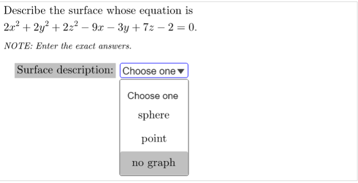 Describe the surface whose equation is
2x2 + 2y? + 2z² – 9x – 3y + 7z – 2 = 0.
NOTE: Enter the exact answers.
Surface description: |Choose one ▼
Choose one
sphere
point
no graph
