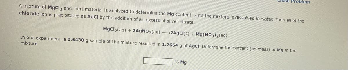 lose Problem
A mixture of MgCl₂ and inert material is analyzed to determine the Mg content. First the mixture is dissolved in water. Then all of the
chloride ion is precipitated as AgCl by the addition of an excess of silver nitrate.
MgCl₂(aq) + 2AgNO3(aq)-2AgCl(s) + Mg(NO3)2(aq)
In one experiment, a 0.6430 g sample of the mixture resulted in 1.2664 g of AgCl. Determine the percent (by mass) of Mg in the
mixture.
% Mg