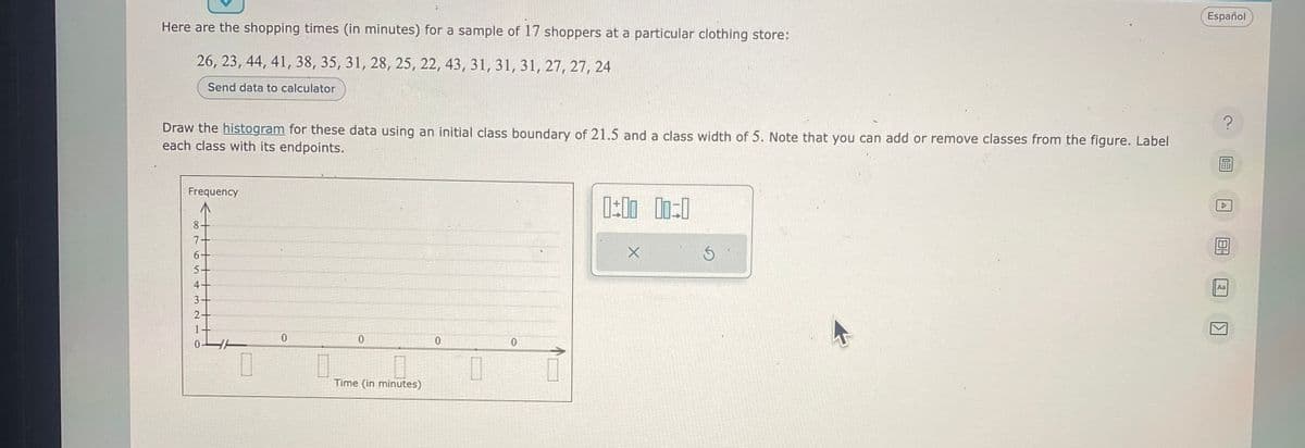 Here are the shopping times (in minutes) for a sample of 17 shoppers at a particular clothing store:
26, 23, 44, 41, 38, 35, 31, 28, 25, 22, 43, 31, 31, 31, 27, 27, 24
Send data to calculator
Draw the histogram for these data using an initial class boundary of 21.5 and a class width of 5. Note that you can add or remove classes from the figure. Label
each class with its endpoints.
Frequency
8
7
6+
5-
4+
3.
2+
1+
0
0
0
0
Time (in minutes)
0
0
0
0:00 00:0
Ś
Español
?
A
Aa
1