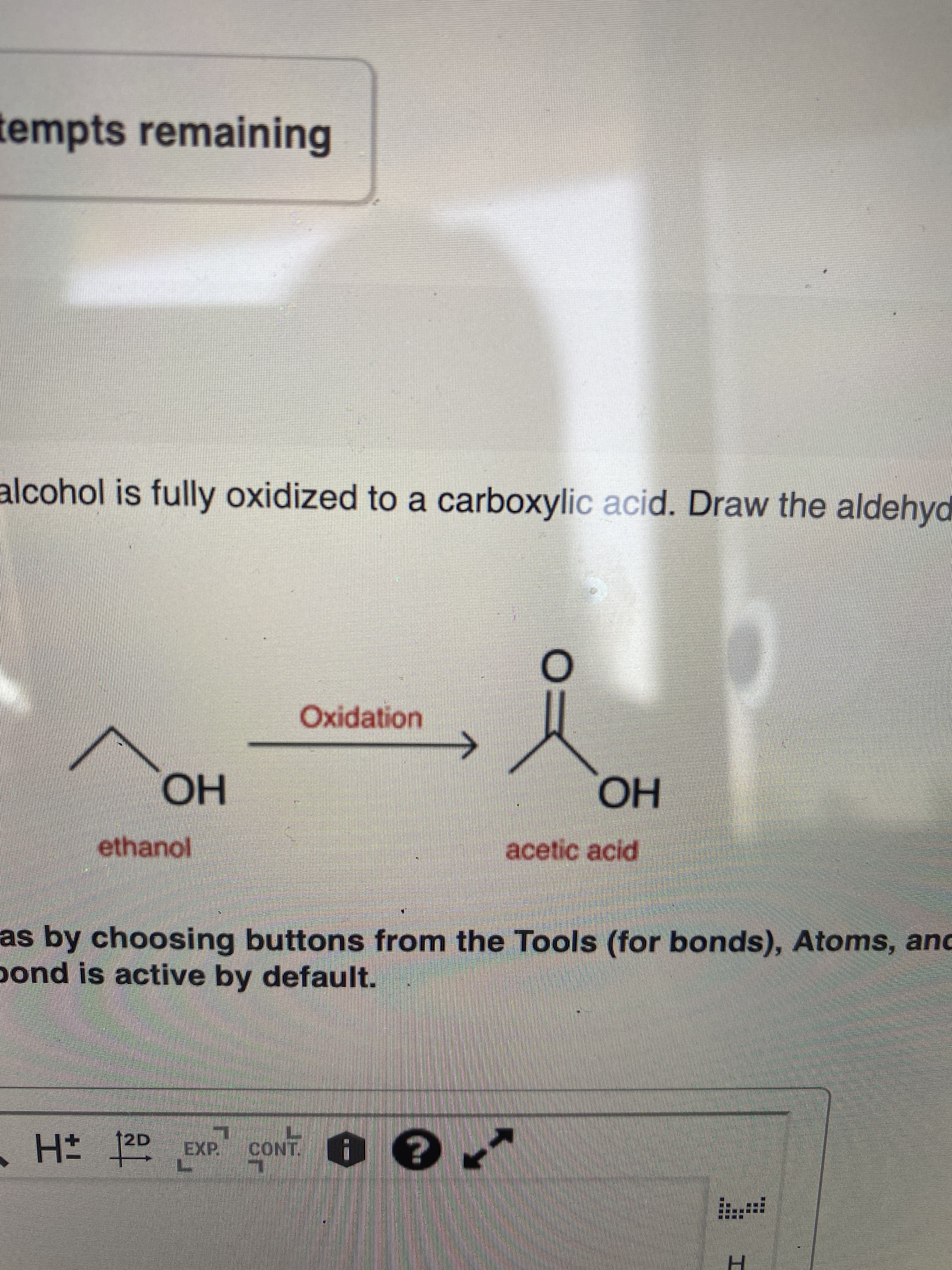 tempts remaining
alcohol is fully oxidized to a carboxylic acid. Draw the aldehyd
Oxidation
но
acetic acid
но
ethanol
as by choosing buttons from the Tools (for bonds), Atoms, and
pond is active by default.
12D
EXP
