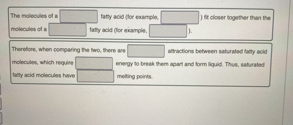 The molecules of a
fatty acid (for example,
) fit closer together than the
molecules of a
fatty acid (for example,
).
Therefore, when comparing the two, there are
attractions between saturated fatty acid
molecules, which require
energy to break them apart and form liquid. Thus, saturated
fatty acid molecules have
melting points.
