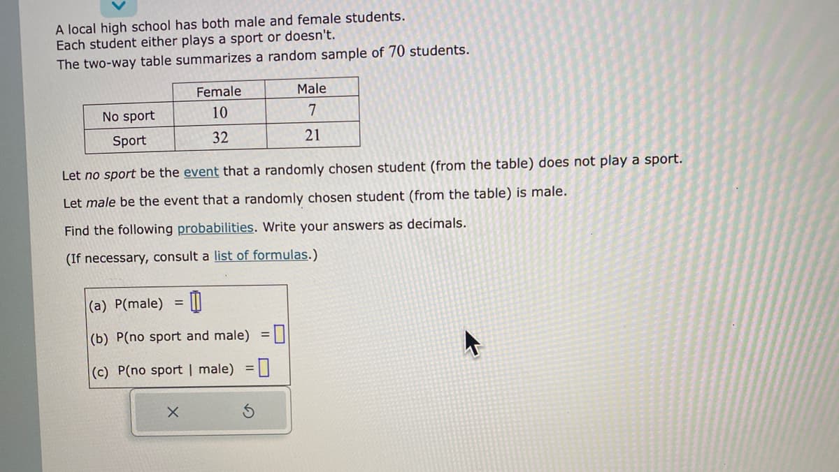 A local high school has both male and female students.
Each student either plays a sport or doesn't.
The two-way table summarizes a random sample of 70 students.
No sport
Sport
Female
10
32
Let no sport be the event that a randomly chosen student (from the table) does not play a sport.
Let male be the event that a randomly chosen student (from the table) is male.
Find the following probabilities. Write your answers as decimals.
(If necessary, consult a list of formulas.)
=
(a) P(male)
(b) P(no sport and male) =
(c) P(no sport | male) =
X
Male
7
21