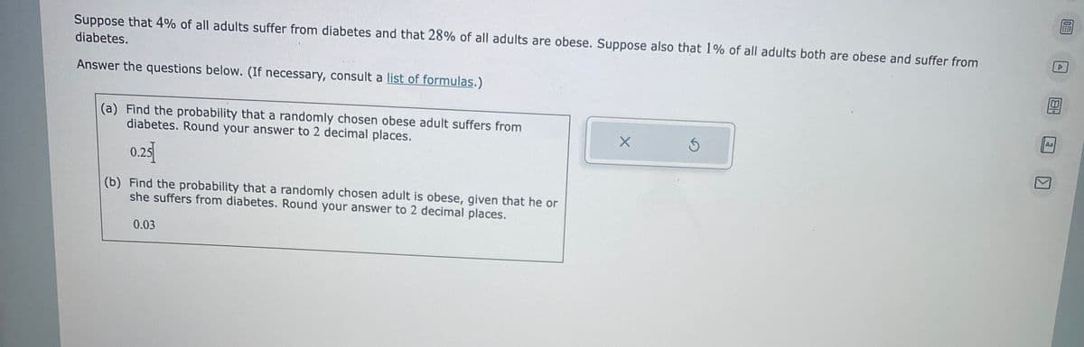 Suppose that 4% of all adults suffer from diabetes and that 28% of all adults are obese. Suppose also that 1% of all adults both are obese and suffer from
diabetes.
Answer the questions below. (If necessary, consult a list of formulas.)
(a) Find the probability that a randomly chosen obese adult suffers from
diabetes. Round your answer to 2 decimal places.
0.25
(b) Find the probability that a randomly chosen adult is obese, given that he or
she suffers from diabetes. Round your answer to 2 decimal places.
0.03
X
5
181
Aa
KI