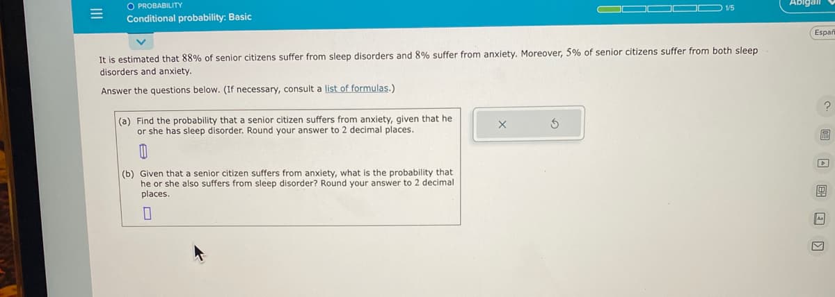 =
O PROBABILITY
Conditional probability: Basic
It is estimated that 88% of senior citizens suffer from sleep disorders and 8% suffer from anxiety. Moreover, 5% of senior citizens suffer from both sleep
disorders and anxiety.
Answer the questions below. (If necessary, consult a list of formulas.)
(a) Find the probability that a senior citizen suffers from anxiety, given that he
or she has sleep disorder. Round your answer to 2 decimal places.
(b) Given that a senior citizen suffers from anxiety, what is the probability that
he or she also suffers from sleep disorder? Round your answer to 2 decimal
places.
0
1/5
X
Abigail
Españ
?
0
As
M