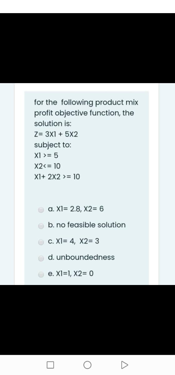 for the following product mix
profit objective function, the
solution is:
Z= 3X1 + 5X2
subject to:
X1 >= 5
X2<= 10
X1+ 2X2 >= 10
a. XI= 2.8, X2= 6
b. no feasible solution
c. XI= 4, X2= 3
d. unboundedness
e. X1=1, X2= 0
