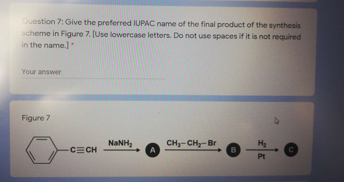 Question 7: Give the preferred IUPAC name of the final product of the synthesis
scheme in Figure 7. [Use lowercase letters. Do not use spaces if it is not required
in the name.] *
Your answer
Figure 7
27
NANH2
CH3-CH2-Br
A
H2
CECH
C
Pt
