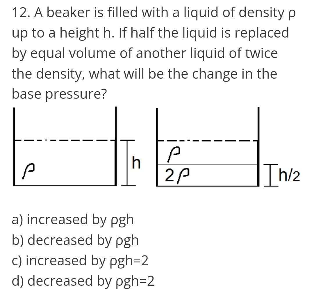 12. A beaker is filled with a liquid of density p
up to a height h. If half the liquid is replaced
by equal volume of another liquid of twice
the density, what will be the change in the
base pressure?
h
2P
Th/2
a) increased by pgh
b) decreased by pgh
c) increased by pgh=2
d) decreased by pgh=2
